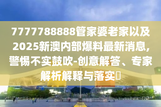 7777788888管家婆老家以及2025新澳內(nèi)部爆料最新消息,警惕不實鼓吹-創(chuàng)意解答、專家解析解釋與落實?