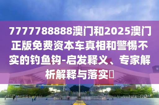 7777788888澳門和2025澳門正版免費(fèi)資本車真相和警惕不實(shí)的釣魚鉤-啟發(fā)釋義、專家解析解釋與落實(shí)?