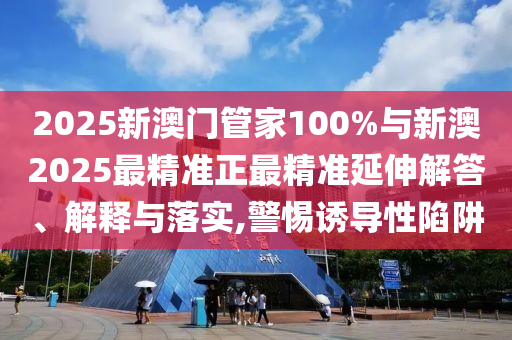 2025新澳門(mén)管家100%與新澳2025最精準(zhǔn)正最精準(zhǔn)延伸解答、解釋與落實(shí),警惕誘導(dǎo)性陷阱