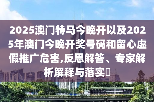 2025澳門(mén)特馬今晚開(kāi)以及2025年澳門(mén)今晚開(kāi)獎(jiǎng)號(hào)碼和留心虛假推廣危害,反思解答、專(zhuān)家解析解釋與落實(shí)?