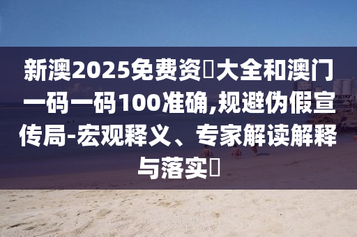 新澳2025免費資枓大全和澳門一碼一碼100準確,規(guī)避偽假宣傳局-宏觀釋義、專家解讀解釋與落實?