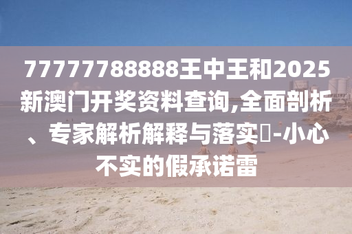 77777788888王中王和2025新澳門開獎(jiǎng)資料查詢,全面剖析、專家解析解釋與落實(shí)?-小心不實(shí)的假承諾雷
