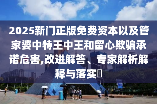 2025新門正版免費資本以及管家婆中特王中王和留心欺騙承諾危害,改進解答、專家解析解釋與落實?