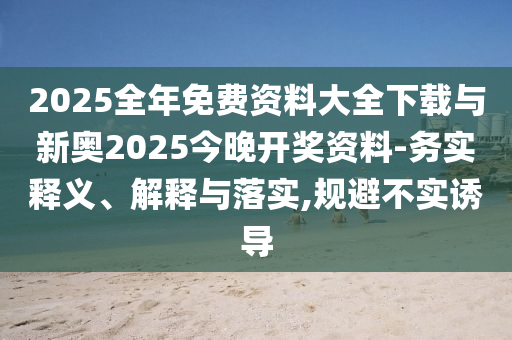 2025全年免費(fèi)資料大全下載與新奧2025今晚開(kāi)獎(jiǎng)資料-務(wù)實(shí)釋義、解釋與落實(shí),規(guī)避不實(shí)誘導(dǎo)