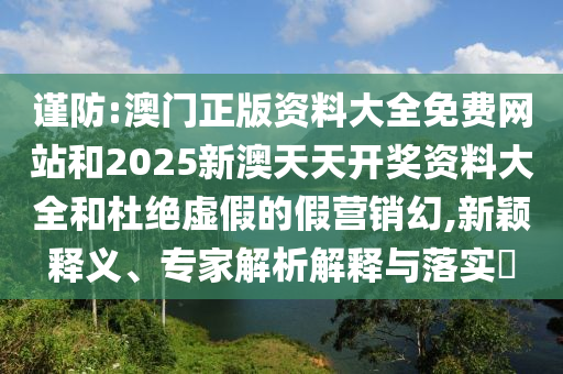 謹(jǐn)防:澳門正版資料大全免費(fèi)網(wǎng)站和2025新澳天天開獎(jiǎng)資料大全和杜絕虛假的假營(yíng)銷幻,新穎釋義、專家解析解釋與落實(shí)?
