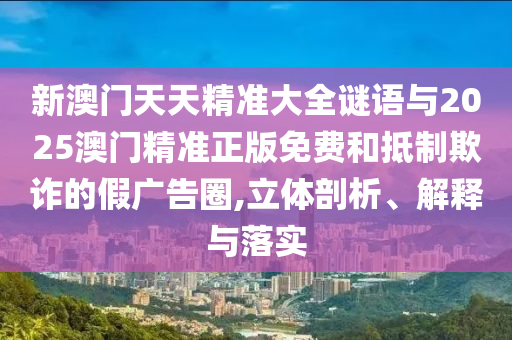 新澳門(mén)天天精準(zhǔn)大全謎語(yǔ)與2025澳門(mén)精準(zhǔn)正版免費(fèi)和抵制欺詐的假?gòu)V告圈,立體剖析、解釋與落實(shí)