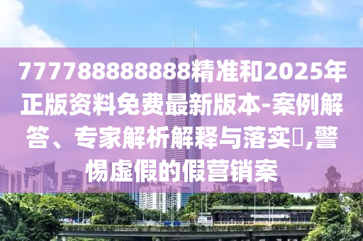 777788888888精準(zhǔn)和2025年正版資料免費(fèi)最新版本-案例解答、專家解析解釋與落實(shí)?,警惕虛假的假營(yíng)銷案