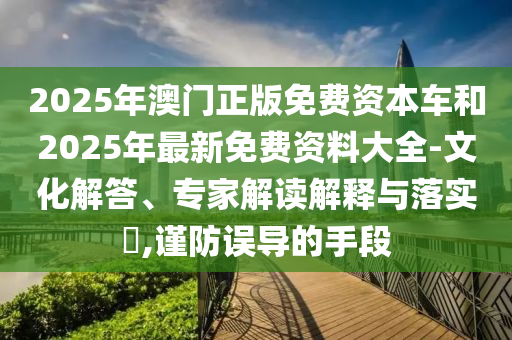 2025年澳門正版免費(fèi)資本車和2025年最新免費(fèi)資料大全-文化解答、專家解讀解釋與落實(shí)?,謹(jǐn)防誤導(dǎo)的手段