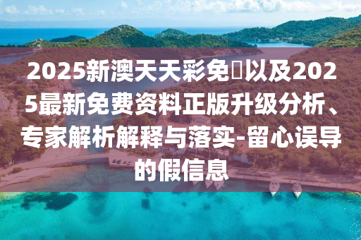 2025新澳天天彩免費(fèi)以及2025最新免費(fèi)資料正版升級(jí)分析、專家解析解釋與落實(shí)-留心誤導(dǎo)的假信息