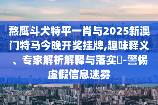 熬鷹斗犬特平一肖與2025新澳門特馬今晚開獎(jiǎng)掛牌,趣味釋義、專家解析解釋與落實(shí)?-警惕虛假信息迷霧