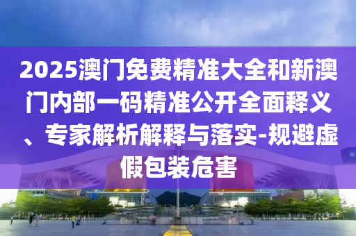 2025澳門免費(fèi)精準(zhǔn)大全和新澳門內(nèi)部一碼精準(zhǔn)公開全面釋義、專家解析解釋與落實(shí)-規(guī)避虛假包裝危害