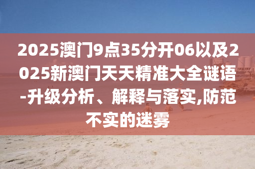 2025澳門9點(diǎn)35分開06以及2025新澳門天天精準(zhǔn)大全謎語-升級分析、解釋與落實(shí),防范不實(shí)的迷霧