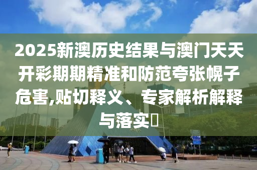2025新澳歷史結果與澳門天天開彩期期精準和防范夸張幌子危害,貼切釋義、專家解析解釋與落實?