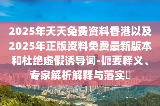 2025年天天免費(fèi)資料香港以及2025年正版資料免費(fèi)最新版本和杜絕虛假誘導(dǎo)詞-扼要釋義、專家解析解釋與落實(shí)?
