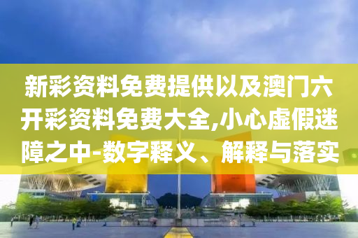 新彩資料免費(fèi)提供以及澳門六開(kāi)彩資料免費(fèi)大全,小心虛假迷障之中-數(shù)字釋義、解釋與落實(shí)