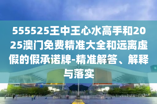 555525王中王心水高手和2025澳門免費(fèi)精準(zhǔn)大全和遠(yuǎn)離虛假的假承諾牌-精準(zhǔn)解答、解釋與落實(shí)