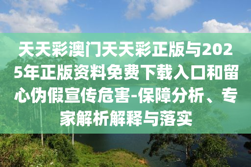 天天彩澳門天天彩正版與2025年正版資料免費下載入口和留心偽假宣傳危害-保障分析、專家解析解釋與落實