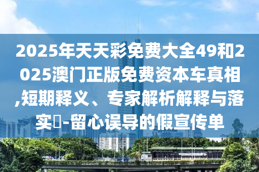 2025年天天彩免費(fèi)大全49和2025澳門(mén)正版免費(fèi)資本車(chē)真相,短期釋義、專(zhuān)家解析解釋與落實(shí)?-留心誤導(dǎo)的假宣傳單