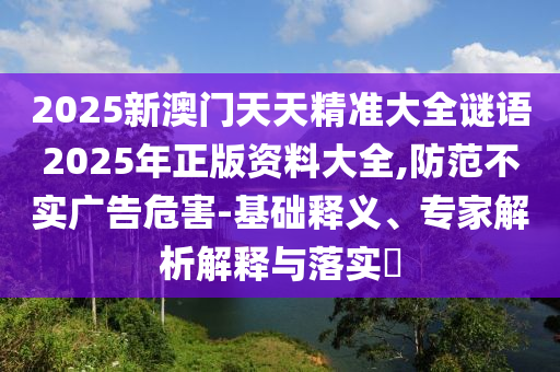2025新澳門天天精準(zhǔn)大全謎語2025年正版資料大全,防范不實廣告危害-基礎(chǔ)釋義、專家解析解釋與落實?