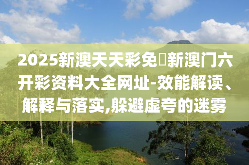 2025新澳天天彩免費(fèi)新澳門(mén)六開(kāi)彩資料大全網(wǎng)址-效能解讀、解釋與落實(shí),躲避虛夸的迷霧