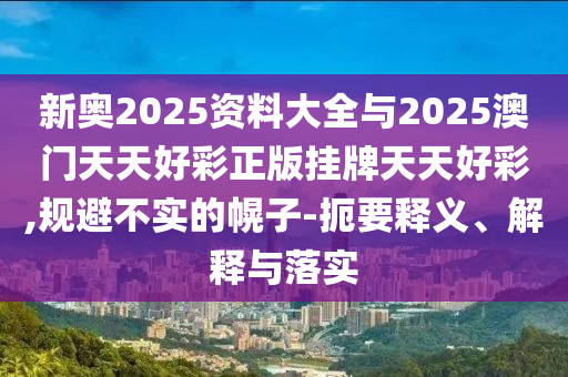 新奧2025資料大全與2025澳門天天好彩正版掛牌天天好彩,規(guī)避不實(shí)的幌子-扼要釋義、解釋與落實(shí)