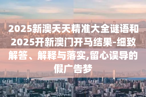 2025新澳天天精準大全謎語和2025開新澳門開馬結果-細致解答、解釋與落實,留心誤導的假廣告夢