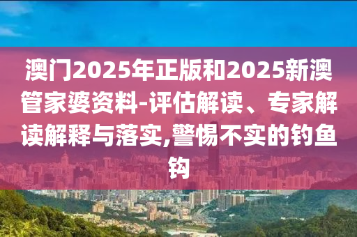 澳門(mén)2025年正版和2025新澳管家婆資料-評(píng)估解讀、專家解讀解釋與落實(shí),警惕不實(shí)的釣魚(yú)鉤