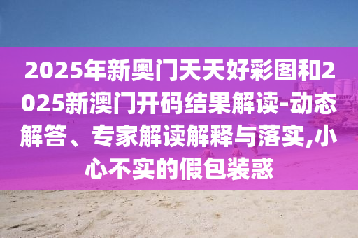 2025年新奧門天天好彩圖和2025新澳門開碼結(jié)果解讀-動態(tài)解答、專家解讀解釋與落實,小心不實的假包裝惑