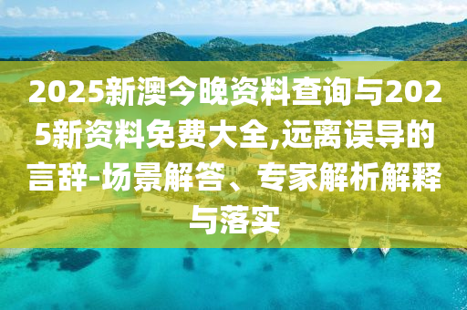 2025新澳今晚資料查詢與2025新資料免費大全,遠離誤導(dǎo)的言辭-場景解答、專家解析解釋與落實