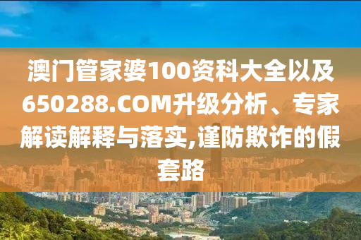 澳門管家婆100資科大全以及650288.COM升級(jí)分析、專家解讀解釋與落實(shí),謹(jǐn)防欺詐的假套路