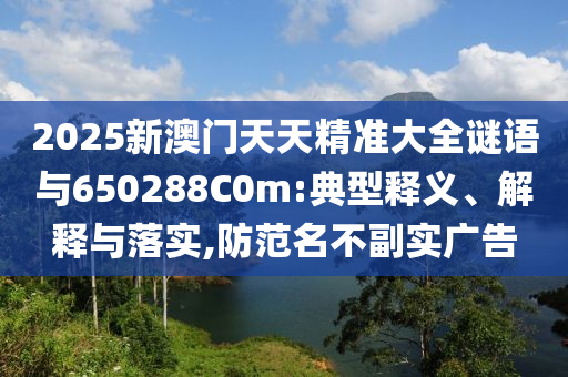 2025新澳門天天精準大全謎語與650288C0m:典型釋義、解釋與落實,防范名不副實廣告