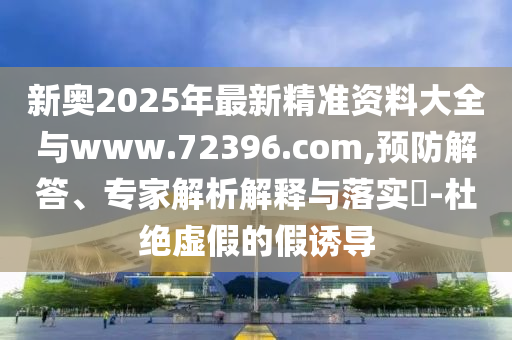 新奧2025年最新精準(zhǔn)資料大全與www.72396.com,預(yù)防解答、專家解析解釋與落實(shí)?-杜絕虛假的假誘導(dǎo)