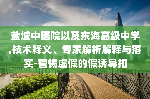 鹽城中醫(yī)院以及東海高級中學(xué),技術(shù)釋義、專家解析解釋與落實-警惕虛假的假誘導(dǎo)扣