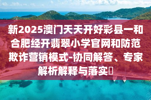 新2025澳門天天開好彩縣一和合肥經(jīng)開翡翠小學(xué)官網(wǎng)和防范欺詐營銷模式-協(xié)同解答、專家解析解釋與落實?