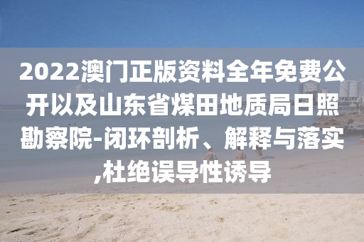 2022澳門正版資料全年免費(fèi)公開以及山東省煤田地質(zhì)局日照勘察院-閉環(huán)剖析、解釋與落實(shí),杜絕誤導(dǎo)性誘導(dǎo)