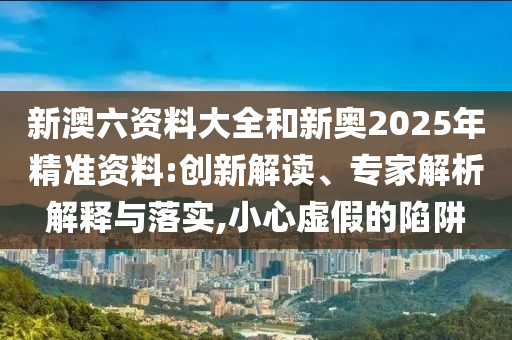 新澳六資料大全和新奧2025年精準資料:創(chuàng)新解讀、專家解析解釋與落實,小心虛假的陷阱