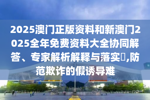 2025澳門正版資料和新澳門2025全年免費(fèi)資料大全協(xié)同解答、專家解析解釋與落實(shí)?,防范欺詐的假誘導(dǎo)難