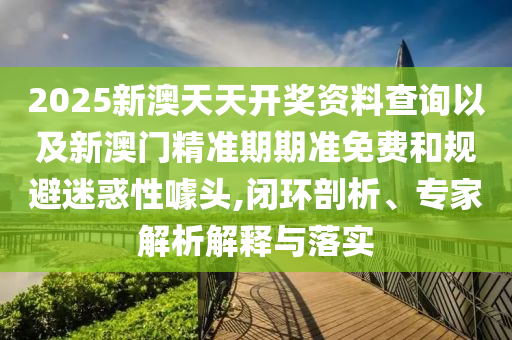 2025新澳天天開獎(jiǎng)資料查詢以及新澳門精準(zhǔn)期期準(zhǔn)免費(fèi)和規(guī)避迷惑性噱頭,閉環(huán)剖析、專家解析解釋與落實(shí)
