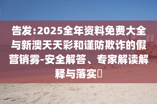 告發(fā):2025全年資料免費(fèi)大全與新澳天天彩和謹(jǐn)防欺詐的假營(yíng)銷霧-安全解答、專家解讀解釋與落實(shí)?
