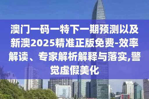 澳門一碼一特下一期預測以及新澳2025精準正版免費-效率解讀、專家解析解釋與落實,警覺虛假美化