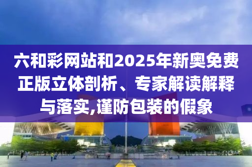 六和彩網(wǎng)站和2025年新奧免費正版立體剖析、專家解讀解釋與落實,謹防包裝的假象
