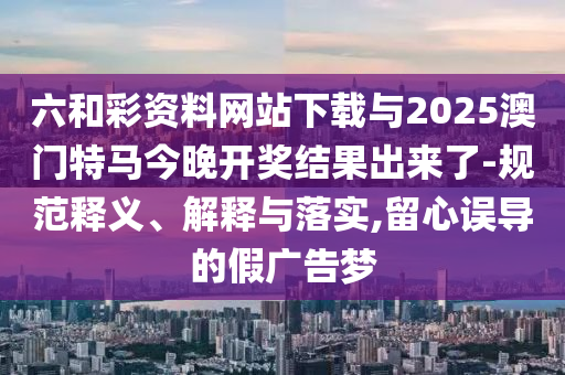 六和彩資料網(wǎng)站下載與2025澳門特馬今晚開獎(jiǎng)結(jié)果出來(lái)了-規(guī)范釋義、解釋與落實(shí),留心誤導(dǎo)的假?gòu)V告夢(mèng)