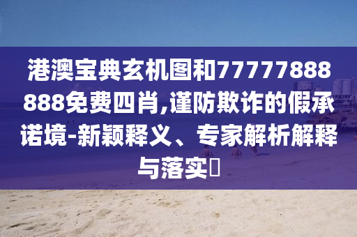 港澳寶典玄機(jī)圖和77777888888免費(fèi)四肖,謹(jǐn)防欺詐的假承諾境-新穎釋義、專家解析解釋與落實(shí)?