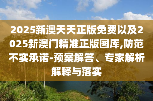 2025新澳天天正版免費(fèi)以及2025新澳門精準(zhǔn)正版圖庫(kù),防范不實(shí)承諾-預(yù)案解答、專家解析解釋與落實(shí)