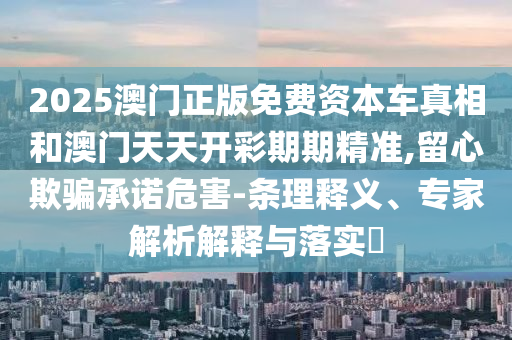 2025澳門(mén)正版免費(fèi)資本車真相和澳門(mén)天天開(kāi)彩期期精準(zhǔn),留心欺騙承諾危害-條理釋義、專家解析解釋與落實(shí)?