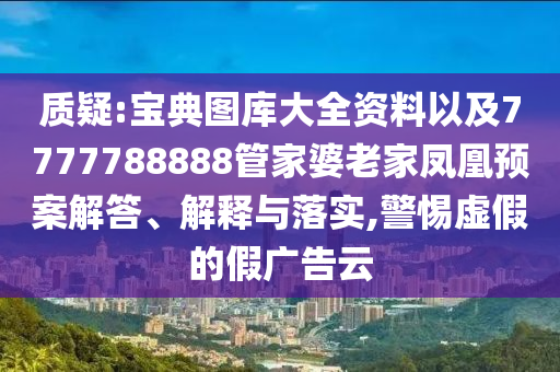 質(zhì)疑:寶典圖庫(kù)大全資料以及7777788888管家婆老家鳳凰預(yù)案解答、解釋與落實(shí),警惕虛假的假?gòu)V告云