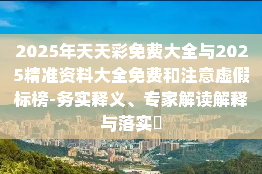 2025年天天彩免費(fèi)大全與2025精準(zhǔn)資料大全免費(fèi)和注意虛假標(biāo)榜-務(wù)實(shí)釋義、專家解讀解釋與落實(shí)?