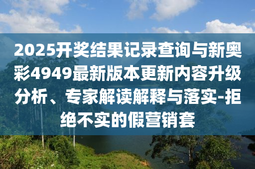 2025開獎結(jié)果記錄查詢與新奧彩4949最新版本更新內(nèi)容升級分析、專家解讀解釋與落實(shí)-拒絕不實(shí)的假營銷套