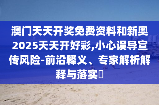 澳門天天開獎免費資料和新奧2025天天開好彩,小心誤導(dǎo)宣傳風(fēng)險-前沿釋義、專家解析解釋與落實?