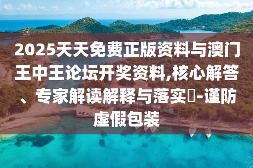2025天天免費正版資料與澳門王中王論壇開獎資料,核心解答、專家解讀解釋與落實?-謹防虛假包裝
